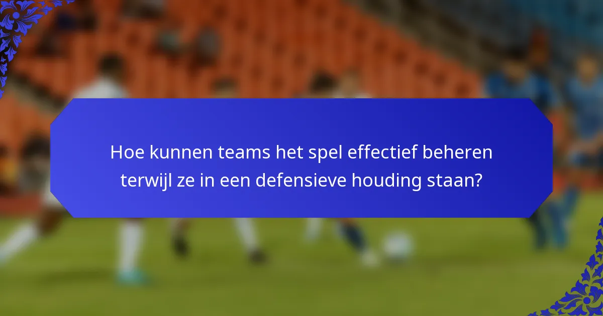 Hoe kunnen teams het spel effectief beheren terwijl ze in een defensieve houding staan?
