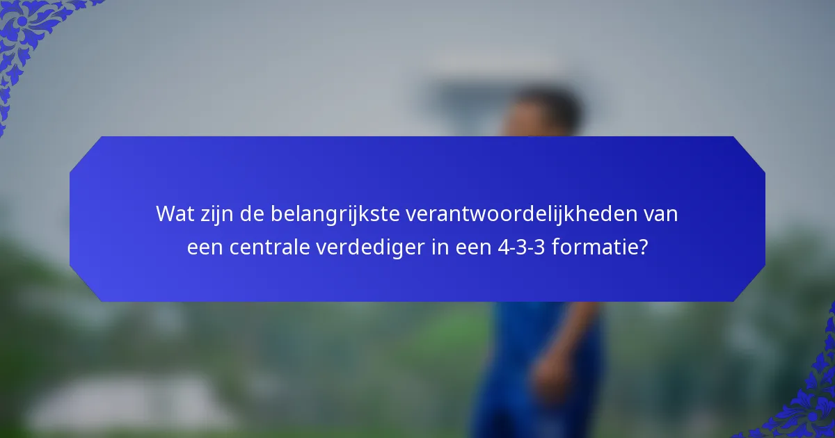 Wat zijn de belangrijkste verantwoordelijkheden van een centrale verdediger in een 4-3-3 formatie?